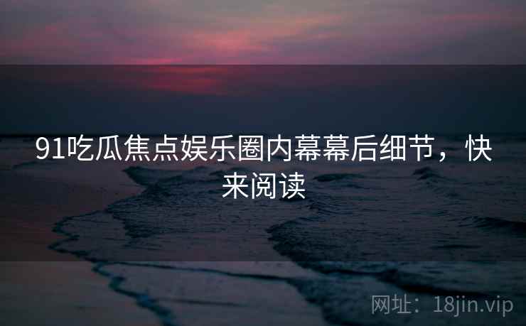 91吃瓜焦点娱乐圈内幕幕后细节，快来阅读