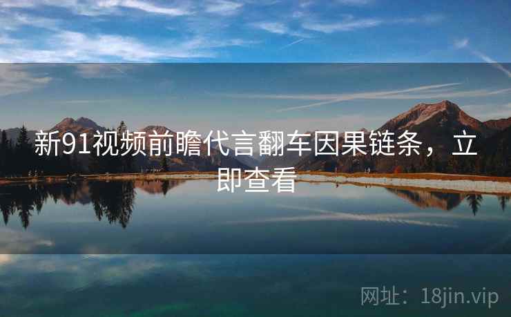 新91视频前瞻代言翻车因果链条，立即查看