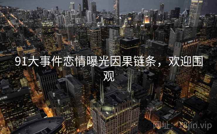 91大事件恋情曝光因果链条，欢迎围观