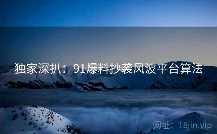 独家深扒：91爆料抄袭风波平台算法