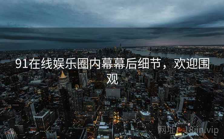 91在线娱乐圈内幕幕后细节，欢迎围观