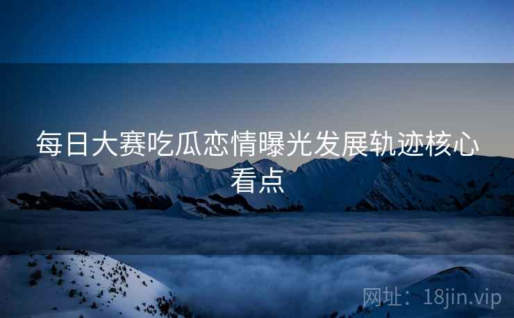 每日大赛吃瓜恋情曝光发展轨迹核心看点