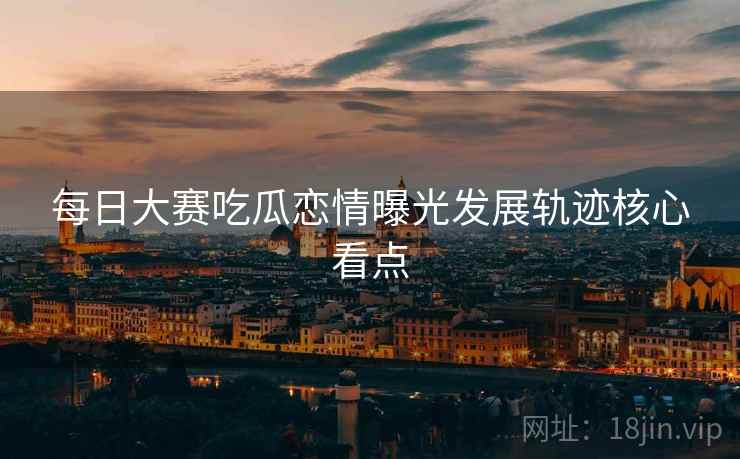 每日大赛吃瓜恋情曝光发展轨迹核心看点