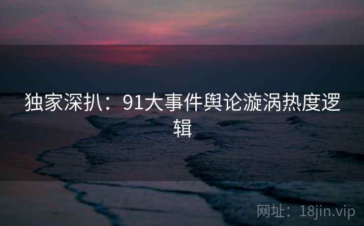 独家深扒：91大事件舆论漩涡热度逻辑