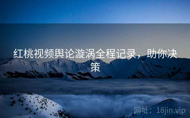 红桃视频舆论漩涡全程记录，助你决策