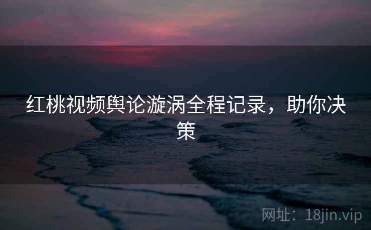 红桃视频舆论漩涡全程记录，助你决策