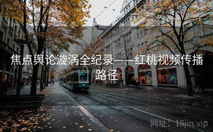 焦点舆论漩涡全纪录——红桃视频传播路径