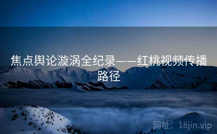 焦点舆论漩涡全纪录——红桃视频传播路径