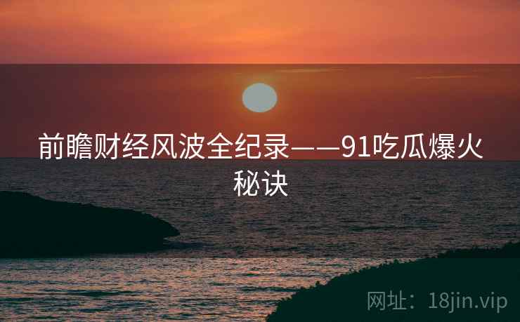 前瞻财经风波全纪录——91吃瓜爆火秘诀