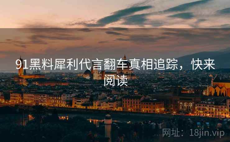 91黑料犀利代言翻车真相追踪，快来阅读