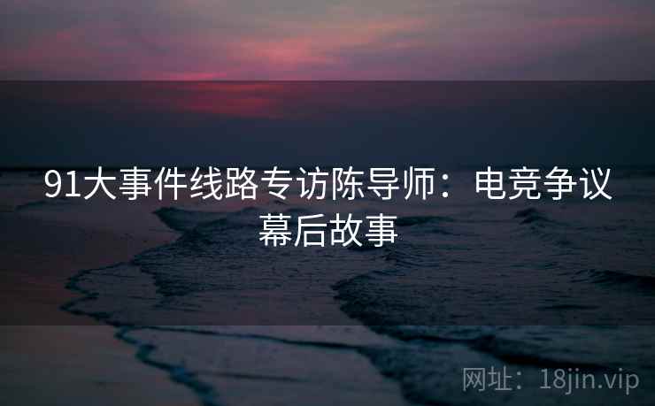 91大事件线路专访陈导师：电竞争议幕后故事