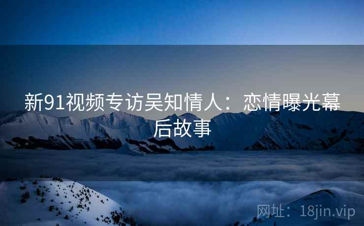 新91视频专访吴知情人：恋情曝光幕后故事