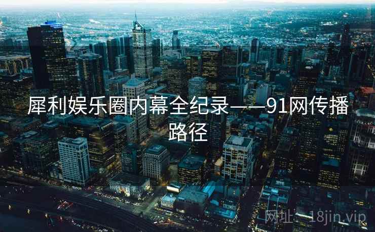 犀利娱乐圈内幕全纪录——91网传播路径