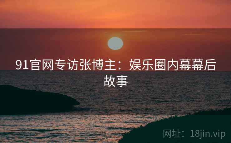 91官网专访张博主：娱乐圈内幕幕后故事