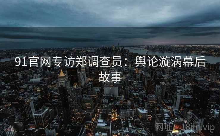 91官网专访郑调查员：舆论漩涡幕后故事